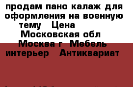 продам пано(калаж для оформления)на военную тему › Цена ­ 9 000 - Московская обл., Москва г. Мебель, интерьер » Антиквариат   